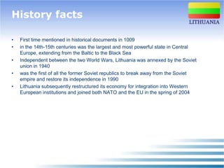 History facts

•   First time mentioned in historical documents in 1009
•   in the 14th-15th centuries was the largest and most powerful state in Central
    Europe, extending from the Baltic to the Black Sea
•   Independent between the two World Wars, Lithuania was annexed by the Soviet
    union in 1940
•   was the first of all the former Soviet republics to break away from the Soviet
    empire and restore its independence in 1990
•   Lithuania subsequently restructured its economy for integration into Western
    European institutions and joined both NATO and the EU in the spring of 2004
 