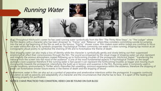 Running Water
 (E.g.) Throughout Hitchcock's career he has used running water symbolically from the film ‘’The Thirty-Nine Steps’’, to ‘’The Lodger’’ where
the film begins with a character who has been drowned to ‘’Frenzy’’ and ‘’Rebecca’’ where Max considers committing suicide by jumping
into the sea at the beginning of the film as well as the famous ‘’Psycho’’ shower scene. Film makers even within todays era continue to focus
on water within film due to its symbolic properties. Psychological Thrillers commonly use water in a slow running, dripping tap motion as an
iconographic visual poetry to symbolise the draining of life and to foreshadow the theme of death.
 Slow dripping water can also imply a loss of identity while the character is symbolically gently and slowly letting out their suppressed
emotions that affect their consciousness through the film. The sound accompanied by the visual image of dripping water can also represent
and intensify the anxious atmosphere created following up to forthcoming troubles of the protagonist. Hitchcock stated ‘’"transferring the
menace from the screen into the mind of the audience“ is one of the most fundamental aspects in Psychological Thrillers as the target
audience crave suspense therefore If the running water is fast paced it can represent the forthcoming troubles as bigger and moving much
more quickly towards the protagonist, intensifying the build up in tension and suspense in the film. Running water is commonly used in
sinister locations, environments in Thriller which intensifies the unsettling, ominous experience within the audience, therefore the dripping of
water can foreshadow sinister future events in the theme of death and the dripping of blood
 Furthermore, water in film can also act as a symbol of pejorative and ameliorative intentions within the protagonist. It suggests continuity,
circulation as well as passivity and adaptability of a character and the circumstances that she/he has to face ; it is apart of the healing and
cleansing property for purification.
 NOTICE: I HAVE PRACTICED THIS CONVETION, VIDEO CAN BE FOUND ON OUR BLOG!
 