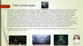 Vast Landscapes
 Narratively, the vast landscapes are often cooperated in the Psychological Thriller genre in order to conceive
a lonesome, deserted atmosphere defiling its depth of mystery, venerability and confusion of a character. A
dark and dense forest, perhaps even foggy creates an enabled to sympathise (since we are constructed in
everyday ‘’city’’ life the forest is an unknown and unsafe territory to us and we’re able to relate to how the
character on screen is feeling). In many films, the character is unable to navigate the true path to escape
which suggests an intense anxious atmosphere for the fear of the unknown and loss of identity and
memory(common theme in PT). The mysterious aspect is attained due to how concealing forest truly are, the
tormented lonely spirit is in search for help however the location seems untraceable in film which
furthermore triggers empathy in the audience for the obstacles the protagonists is yet to encounter face to
face with, foreshadowing threatening psychological and physical situations of liminality. Forests attain are a
perfect location for attaining suspense as the audience off-screen feel the anticipation and expect the of the
opposing character to appear on screen at any minute. However if the sun is shining through the tree
branches as enlighten it can symbolise hope for the protagonist, in many instances ironic hope.
 Examples can be found in films such as: ‘’The Lovely Bones’’ (2009) directed by peter Jackson, ‘’The Forest’’
(2016) directed by Jason Zada.
 
