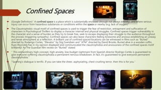 Confined Spaces
 (Google Definition)‘’ A confined space is a place which is substantially enclosed (though not always entirely), and where serious
injury can occur from hazardous substances or conditions within the space or nearby (e.g. lack of oxygen)’’
 The Claustrophobic visual motif of confined spaces is used to trigger the fear of restriction, entrapment and suffocation of
characters in Psychological Thrillers to display a character internal and physical struggles. Confined spaces trigger vulnerability in
the character and a sense of burden as they try to break free, seek to escape displaying their struggle to the audience throughout
the process (triggering sympathy). Confined spaces can also leave characters feeling lonesome and anxious establishing an uneasy
and tense atmosphere as a reflection. A brilliant use of confined spaced locations can be witnessed in films such as ‘’Buried’’
directed by Roderigo Cortes, ‘’Elevator’’ by Stig Svendsen and ‘’ATM’’ directed by David Brooks. Buried alive in a wooden coffin,
Ryan Reynolds has in my opinion displayed and communicated the claustrophobia and anxiousness of the confined spaces motif
brilliantly! As The Guardian film review on ‘’Buried’’ stated:
 ‘’ This extraordinary high-concept, high-anxiety, low-budget nightmare from Spanish director Rodrigo Cortés is guaranteed to
give everyone suffering claustrophobia a permanent nervous breakdown. In fact, it's guaranteed to give everyone permanent
claustrophobia.’’
 ‘’Sparling's dialogue is terrific. If you can take the sheer, asphyxiating, chest-crushing terror, then this is for you.’’
 