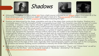 Shadows
 (Wikipedia) ‘’A shadow is a space where light from a light source is blocked by an opaque object. It occupies all of the
three-dimensional volume behind an object with light in front of it. Thecross section of a shadow is a two-
dimensional silhouette, or reverse projectionof the object blocking the light.’’
 Shadows are determined by the shape, orientation and size of the object that constructs the shadow. Shadows are a
remarkable aspect of the Psychological Thriller iconography/visual motif. The characters may ether be apart of a scene
completely in shadow or they may be silhouette against a illuminated background creating intense tonal contrast
between light and dark colours where even a small proportion of light can be seen as overwhelming by the darkness
that surrounds it. The use of this visual motif is to express and communicate a metaphorical meaning and establish a
desired atmosphere in many Thrillers. The darkness is a symbol of negative aspects such as mystery, fear and evil , the
shadow may represent the characters internal conflicts which they are unable to face therefore those issues are
metaphorically following, trailing them until they are dealt with as a psychological complication displayed in a visual
motif which can build up tension and suspense throughout the film. Moreover shadows can also imply and represent
the evil trails of a character, or the evil spirit that may trail a character. Perhaps a shadow can even convey death as it
hangs over us and sometimes a shadow can even be a form of narcissism for a character to admire his form. The
mysterious metaphorical symbolism embodies an unsettling and ominous atmosphere which engages the audience
and keeps them at the edge of their seats, especially when cinematography aspects converge such as the iconography
of a shadow and tension building sound combined to intensify the sinister feeling within its audience.
 An example of shadows that inculcate the mysterious atmosphere be traced in ‘‘’Psyco’’ and ‘’Citizen Kane’’ as well as
‘’Strangers on the first floor.’’ and my favourite example in ‘’Nosferatu’’ directed by F. W. Murnau:
https://www.youtube.com/watch?v=mCUW4SwmfGc
 