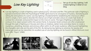 Low Key Lighting
 Low key lighting is a style of lighting used in photography, television and film. This particular style of lighting is
typical/conventional within the Psychological Thriller genre due to its conveyance of mystery, dramatizing and
setting the atmosphere of a scene. Low key lighting is fundamental for establishing the chiaroscuro effect
which is simply a term used to describe the intense use of light and dark colours to create high levels of
contrast for a dramatic and powerful impact on the mise-en-scene. This type of lighting accentuates the
contours of an object present within the camera frame. A characters facial contours are often emphasised
through this style of lighting as it focuses and relies on shadows, darker tones and deep blacks to create a
mysterious, unsettling, dramatic and ominous effect within its off-screen audience, reflecting and highlighting
the characters dark side and the plot of the film. By taking low key lighting to extremes the spooky and
menacing mood can be intensified. An excellent use of Low Key lighting can be found in Alfred Hitchcock most
iconic film ‘’Psyco’’ (1960)
Set up of Low Key Lighting. I will
analyse lighting in detail on our
blog.
 