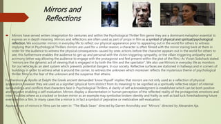 Mirrors and
Reflections
 Mirrors have served writers imagination for centuries and within the Psychological Thriller film genre they are a dominant metaphor essential to
express an in depth meaning .Mirrors and reflections are often used as part of props in film as a symbol of physical and spiritual/psychological
reflection. We encounter mirrors in everyday life to reflect our physical appearance prior to appearing out in the world for others to witness
implying that in Psychological Thrillers mirrors are used for a similar reason; a character is often filmed with the mirror staring back at them in
order for the audience to witness the physical consequences caused by ones actions before the character appears out in the world for others to
see; this furthermore enables the audience to get up and personal with the victim triggering sympathy, or the villain triggering antipathy and
acrimony (ether way allowing the audience to engage with the protagonist and feel present within the plot of the film.) As Vivian Sobchack stated
“mirrors are the dynamic act of viewing that is engaged in by both the film and the spectator“. We also use Mirrors in everyday life as monitors
for our vehicles as an alert system which prevents potential dangers. In our society. Reflective surfaces are stationed in hallways and in corners of
buildings in order to witness what is around the corner, to witness the unknown which moreover reflects the mysterious theme of psychological
thriller films as the fear of the unknown and the suspense that attains.
Furthermore as Apollo at Delphi the Greek ancient demanded ‘know thyself’ implies that mirrors are not only used as a reflection of physical
appearance however they are used as a signifier (physical form distinct from its meaning) to be signified as a spiritually reflective object of internal
surroundings and conflicts that characters face in Psychological Thrillers. A clarity of self acknowledgment is established which can be both positive
and negative enabling a self-evaluation. Mirrors display a disorientation in human perception of the reflected reality of the protagonists emotions and
inner troubles where as a cracked or broken mirror as an example may symbolise broken identity and frailty as well as bad luck foreshadowing future
events within a film. In many cases the a mirror is in fact a symbol of pejorative or meliorative self-evaluation.
Appearances of mirrors in films can be seen in: ‘’The Black Swan’’ directed by Darren Aronofsky and ‘’Mirrors’’ directed by Alexandre Aja.
 