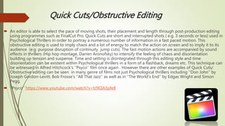 Quick Cuts/Obstructive Editing
 An editor is able to select the pace of moving shots, their placement and length through post-production editing
using programmes such as FinalCut Pro. Quick Cuts are short and interrupted shots ( e.g. 3 seconds or less) used in
Psychological Thrillers in order to portray a numerous number of information in a fast paced motion. This
obstructive editing is used to imply chaos and a lot of energy to match the action on screen and to imply it to its
audience (e.g. purpose disruption of continuity jump cuts). The fast motion actions are accompanied by sound
effects in thrillers (Hip hop montage, Darren Aronofsky) to intensify the feeling of chaos and disorientation
building up tension and suspense. Time and setting is disintegrated through this editing style and time
disorientation can be existent within Psychological thrillers in a form of a flashback, dreams etc. This technique can
be witnessed in Alfred Hitchcock's ‘’Psyco’’ film once again . However there are other examples of Quick Cuts/
Obstructive editing can be seen in many genre of films not just Psychological thrillers including ‘’Don John’’ by
Joseph Gordon-Levitt, Bob Frosse’s ‘’All That Jazz’’ as well as in ‘’The World’s End’’ by Edgas Wright and Simon
Pegg.
 ‘’Psyco’’ https://www.youtube.com/watch?v=tJ9GIA3pfe8
 