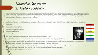 Narrative Structure –
1. Tzetan Todorov
 The French/Bulgarian philosopher, literary critic, sociologist and historian, Tzvetan Todorov,(March 1s, 1939) has suggested that films
follow a five part narrative structure that can be witnessed in many genre of films. Some, not all, Psychological Thriller films adapt to
Todorov’s structure theory in order to embody character development that the audience can follow emotionally, physically or
psychologically. Todorov’s structure is as it follows:
1. Equilibrium ‘’ a state in which opposing forces or influences are balanced.’’ (calm state of mind and physical balance is attained.)
2. Disruption
3. Recognition of disruption
4. Attempts o repair disruption.
5. Return to equilibrium.
The film ‘’ is an example that follows this particular structure is indeed ‘’Psyco’’
1. A woman that works at a bank steals money and travels out to another city, staying at a hotel.
2. The woman gets murdered by an unidentified character during the icoic shower scene I have previously used as an example.
3. The police and her sister find out that she has been murdered. They visit the hotel.
4. They search for evidence in the hotel as the hotel’s owner mother could possibly be a suspect.The hotel owner turns out to be the
murderer who was dressed as him mother. The mother had passed away several years ago.
5. The murderer (Normal Bates) is arrested.
 