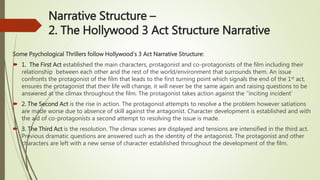 Narrative Structure –
2. The Hollywood 3 Act Structure Narrative
Some Psychological Thrillers follow Hollywood’s 3 Act Narrative Structure:
 1. The First Act established the main characters, protagonist and co-protagonists of the film including their
relationship between each other and the rest of the world/environment that surrounds them. An issue
confronts the protagonist of the film that leads to the first turning point which signals the end of the 1st act,
ensures the protagonist that their life will change, it will never be the same again and raising questions to be
answered at the climax throughout the film. The protagonist takes action against the ‘’inciting incident’
 2. The Second Act is the rise in action. The protagonist attempts to resolve a the problem however satiations
are made worse due to absence of skill against the antagonist. Character development is established and with
the aid of co-protagonists a second attempt to resolving the issue is made.
 3. The Third Act is the resolution. The climax scenes are displayed and tensions are intensified in the third act.
Previous dramatic questions are answered such as the identity of the antagonist. The protagonist and other
characters are left with a new sense of character established throughout the development of the film.
 