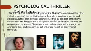 PSYCHOLOGICAL THRILLER
Definition- (WIKIPEDIA DEFINITION) Psychological Thriller ‘’In which (until the often
violent resolution) the conflict between the main characters is mental and
emotional, rather than physical. Characters, either by accident or their own
curiousness, are dragged into a dangerous conflict or situation that they are
not prepared to resolve. Characters are not reliant on physical strength to
overcome their brutish enemies, but rather are reliant on their mental
resources’’
 