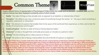 Common Themes:
Despite different forms of representation of Psychological Thrillers within the media, such as television , literature, radio and film,
common themes have been displayed consistently some of which include:
1. Reality ‘’ the state of things as they actually exist, as opposed to an idealistic or notional idea of them.’’
2. Perception ‘’ the ability to see, hear, or become aware of something through the senses.’’ or ‘’ the way in which something is
regarded, understood, or interpreted.’’
3. Mind ‘’ the element of a person that enables them to be aware of the world and their experiences, to think, and to feel; the
faculty of consciousness and thought.’’
4. Existence/Purpose ‘’ the fact or state of living or having objective reality.’’
5. Obsession ‘’ an idea or thought that continually preoccupies or intrudes on a person's mind.’’
6. Identity ‘’ the fact of being who or what a person or thing is.’’
7. Death ‘’ the action or fact of dying or being killed; the end of the life of a person or organism.’’
Psychological Thrillers favour complex motifs which often delve into the common themes as listed above. Characters in Psychological Thrillers are
commonly portrayed in conflicting psychological states many of which are affected by what is real and what is not referring to reality and perception.;
Who they are and what the characters purpose of life is (existence.) These common themes can be classified under the motif and common plot device
of Amnesia (memory loss). Moreover, many of the characters explore the theme of death ether as a threat or as an emotional burden of having to
face the death of others. Death can drive characters psychologically insane to an extent where they seek revenge and evidently the film faces a
common element of the formation of a serial killer. As stock characters, the serial killer and the detective play the cat and mouse game in many
instances, however in our short film we do not intend to include the common theme of death, however we will address the rest of the common themes.
 