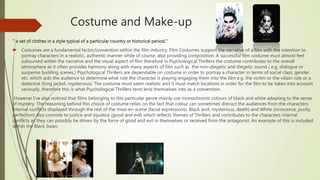 Costume and Make-up
‘’ a set of clothes in a style typical of a particular country or historical period.’’
 Costumes are a fundamental factor/convention within the film industry. Film Costumes support the narrative of a film with the intention to
portray characters in a realistic, authentic manner while of course, also providing composition. A successful film costume must almost feel
subsumed within the narrative and the visual aspect of film therefore in Psychological Thrillers the costume contributes to the overall
atmosphere as it often provides harmony along with many aspects of film such as the non-diegetic and diegetic sound ( e.g. dialogue or
suspense building scenes.) Psychological Thrillers are dependable on costume in order to portray a character in terms of social class, gender
etc. which aids the audience to determine what role the character is playing engaging them into the film e.g. the victim or the villain role or a
detective (long jacket, mysterious). The costume must seem realistic and it must match locations in order for the film to be taken into account
seriously, therefore this is what Psychological Thrillers tend lend themselves into as a convention.
However I’ve also noticed that films belonging to this particular genre mainly use monochromic colours of black and white adapting to the sense
of mystery. The reasoning behind this choice of costume relies on the fact that colour can sometimes distract the audiences from the characters
internal conflicts displayed through the rest of the mise-en-scene (facial expressions). Black (evil, mysterious, death) and White (innocence, purity,
perfection) also connote to justice and injustice (good and evil) which reflects themes of Thrillers and contributes to the characters internal
conflicts as they can possibly be driven by the force of good and evil in themselves or received from the antagonist. An example of this is included
within the Black Swan:
 