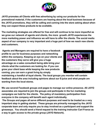 JAYO promotes all Clients with free advertising by using our products for the 
promotional material, if the customers are hearing about the local business because of 
the JAYO promotions, they will be calling and coming into the store asking about when 
they can expect these products to be available. 
The marketing strategies are offered for free and will continue to be more impactful as 
we grow our network of agents and clients, the more growth JAYO experiences the 
more marketing power and influence we will have to offer the clients. The social media 
aspect of our company is very important and a huge part of how we reach new clients 
and customers. 
Agents and Managers are required to have a facebook 
profile to use for business purposes and networking 
within the company. Keeping an eye on your clients and 
the customers they serve will give you a huge 
advantage as a sales consultant being able bring your 
clients what the customers are looking for. If you can 
grow your client base while keeping the new products 
coming, you can earn a great living by simply 
maintaining a handful of loyal clients. The local groups you monitor will contain 
feedback about the area including opinions about our E­juice 
and what people are 
wanting from the local stores. 
We use several Facebook groups and pages to manage our online presence. All JAYO 
associates are required to join the groups and participate in the fun marketing 
campaigns we hold for the clients. The policy of mandatory participation from 
everyone in the company will benefit each agent individually. 
The Groups and pages all serve different purposes and need to be treated as a very 
important step in getting started. These groups are primarily managed by the JAYO 
corporate team and only require you to stay involved as a participant and support the 
giveaways. You should send a friend request to the training instructor Carl France as 
a way to gain access to the private group (JAYO Network). 
2 
 