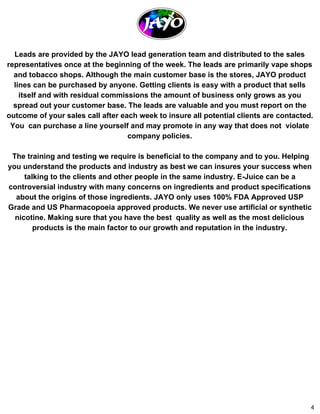 Leads are provided by the JAYO lead generation team and distributed to the sales 
representatives once at the beginning of the week. The leads are primarily vape shops 
and tobacco shops. Although the main customer base is the stores, JAYO product 
lines can be purchased by anyone. Getting clients is easy with a product that sells 
itself and with residual commissions the amount of business only grows as you 
spread out your customer base. The leads are valuable and you must report on the 
outcome of your sales call after each week to insure all potential clients are contacted. 
You can purchase a line yourself and may promote in any way that does not violate 
company policies. 
The training and testing we require is beneficial to the company and to you. Helping 
you understand the products and industry as best we can insures your success when 
talking to the clients and other people in the same industry. E­Juice 
can be a 
controversial industry with many concerns on ingredients and product specifications 
about the origins of those ingredients. JAYO only uses 100% FDA Approved USP 
Grade and US Pharmacopoeia approved products. We never use artificial or synthetic 
nicotine. Making sure that you have the best quality as well as the most delicious 
products is the main factor to our growth and reputation in the industry. 
4 
 