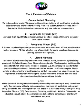 The 4 Elements of E­Juice 
1. Concentrated Flavoring 
We only use food grade FDA approved ingredients to flavor all our E­Juice 
products. 
These flavors are intended for flavoring food as a substitute for Diabetics. These 
flavors are PG based and do not contain any fats, calories or sweeteners. 
2. Vegetable Glycerin (VG) 
A sweet, thick liquid that produces luscious clouds of vapor. VG imparts a sweeter 
taste to the E­Juice. 
3. Propylene Glycol (PG) 
A thinner tasteless liquid that produces more of a throat hit than VG and simulates the 
feel of smoking. PG has a higher rate of sensitivity for some people and cannot be 
used by some of these people. 
4. Liquid Nicotine 
NicSelect Source­Naturally 
extracted from tobacco plants, and never synthetically 
produced. NicSelect Comes from Alchem International’s FDA inspected facility and is 
consistent batch after batch. NicSelect exceeds U.S. Pharmacopeia standards for 
purity and impurity levels. Every batch carries its own certificate analysis. These 
details are important to know thoroughly so that you can advise your clients on the 
importance of safety and knowing the source behind the product. You will have 
documents on hand to back up these details. 
E­Juice 
These products are regulated and closely watched by the industry to keep consumers 
safe. Our company will only release products that meet all guidelines and current 
safety standards. The four ingredients in a bottle of E­Juice 
are Propylene Glycol (PG), 
Vegetable Glycerin (VG), Concentrated Flavoring, and Liquid Nicotine. You need to be 
educated enough about these ingredients to be able to consult your clients with 
confidence and pride. 
Bottles 
5 
 