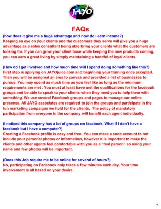 FAQs 
(how does it give me a huge advantage and how do i earn income?) 
Keeping an eye on your clients and the customers they serve will give you a huge 
advantage as a sales consultant being able bring your clients what the customers are 
looking for. If you can grow your client base while keeping the new products coming, 
you can earn a great living by simply maintaining a handful of loyal clients. 
(How do I get involved and how much time will I spend doing something like this?) 
First step is applying on JAYOjuice.com and beginning your training once accepted. 
Then you will be assigned an area to canvas and provided a list of businesses to 
pursue. You may spend as much time as you feel like as long as the minimum 
requirements are met . You must at least have met the qualifications for the facebook 
groups and be able to speak to your clients when they need you to help them with 
something. We use several Facebook groups and pages to manage our online 
presence. All JAYO associates are required to join the groups and participate in the 
fun marketing campaigns we hold for the clients. The policy of mandatory 
participation from everyone in the company will benefit each agent individually. 
(I noticed this company has a lot of groups on facebook, What if I don’t have a 
facebook but I have a computer?) 
Creating a Facebook profile is easy and free. You can make a sudo account to not 
include your personal photos or information, however it is important to make the 
clients and other agents feel comfortable with you as a “real person” so using your 
name and few photos will be important. 
(Does this Job require me to be online for several of hours?) 
No, participating on Facebook only takes a few minutes each day. Your time 
involvement is all based on your desire. 
7 
 