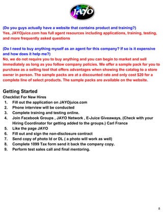 (Do you guys actually have a website that contains product and training?) 
Yes, JAYOjuice.com has full agent resources including applications, training, testing, 
and more frequently asked questions 
(Do I need to buy anything myself as an agent for this company? If so is it expensive 
and how does it help me?) 
No, we do not require you to buy anything and you can begin to market and sell 
immediately as long as you follow company policies. We offer a sample pack for you to 
purchase as a selling tool that offers advantages when showing the catalog to a store 
owner in person. The sample packs are at a discounted rate and only cost $20 for a 
complete line of select products. The sample packs are available on the website. 
Getting Started 
Checklist For New Hires 
1. Fill out the application on JAYOjuice.com 
2. Phone interview will be conducted 
3. Complete training and testing online. 
4. Join Facebook Groups , JAYO Network , E­Juice 
Giveaways, (Check with your 
Hiring Coordinator for getting added to the groups.) Carl France 
5. Like the page JAYO 
6. Fill out and sign the non­disclosure 
contract 
7. Send copy of photo Id or DL ( a photo will work as well) 
8. Complete 1099 Tax form send it back the company copy. 
9. Perform test sales call and final mentoring. 
8 
