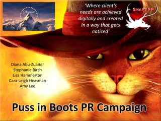 ‘Where client’s
                      needs are achieved
                     digitally and created
                       in a way that gets
                            noticed’




 Diana Abu-Zuaiter
  Stephanie Birch
  Lisa Hammerton
Cara-Leigh Heasman
      Amy Lee




 Puss in Boots PR Campaign
 