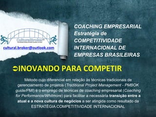 www.culturalbroker.com.br	
  

cultural.broker@outlook.com	
  

COACHING EMPRESARIAL
Estratégia de
COMPETITIVIDADE
INTERNACIONAL DE
EMPRESAS BRASILEIRAS

Ü INOVANDO	
  PARA	
  COMPETIR	
  
Método cujo diferencial em relação às técnicas tradicionais de
gerenciamento de projetos (Traditional Project Management - PMBOK
guide/PMI) é o emprego de técnicas de coaching empresarial (Coaching
for Performance/Whitmore) para facilitar a necessária transição entre a
atual e a nova cultura de negócios a ser atingida como resultado da
ESTRATÉGIA COMPETITIVIDADE INTERNACIONAL
DESIGNED	
  BY	
  EXPEDITO	
  SILVA,	
  INSPIRED	
  BY	
  WWW.DUARTE.COM	
  ,	
  Steve Knight,	
  Normann Kastenbaum !

 