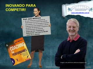 INOVANDO PARA
COMPETIR!
www.culturalbroker.com.br	
  

Whitmore
Prof. John ore é presidente da

Whitm
nal,
•  Sir John
nts Internatio
nce Consulta
Performa
empresas
as principais
trabalha com
lturas
que
stabelecer cu
onais para e
mas de
multinaci
nto e progra
de treiname
de gestão
rança.
ento de lide
desenvolvim
g for
ro “Coachin
utoro do liv
e 500.000
•  A
com mais d
rformance”
Pe
.
17 idiomas
cópias em

Imagem:	
  John	
  Withmore	
  addsvalue.blogspot.com	
  
DESIGNED	
  BY	
  EXPEDITO	
  SILVA,	
  INSPIRED	
  BY	
  WWW.DUARTE.COM	
  ,	
  Steve Knight,	
  Normann Kastenbaum !

 