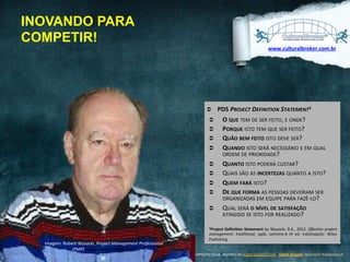 INOVANDO PARA
COMPETIR!
www.culturalbroker.com.br	
  

Ü 
Ü 
Ü 
Ü 
Ü 
Ü 
Ü 
Ü 
Ü 
Ü 

PDS	
  PROJECT	
  DEFINITION	
  STATEMENT1	
  	
  
O	
  QUE	
  TEM	
  DE	
  SER	
  FEITO,	
  E	
  ONDE?	
  
PORQUE	
  ISTO	
  TEM	
  QUE	
  SER	
  FEITO?	
  
QUÃO	
  BEM	
  FEITO	
  ISTO	
  DEVE	
  SER?	
  
QUANDO	
  ISTO	
  SERÁ	
  NECESSÁRIO	
  E	
  EM	
  QUAL	
  
ORDEM	
  DE	
  PRIORIDADE?	
  
QUANTO	
  ISTO	
  PODERÁ	
  CUSTAR?	
  
QUAIS	
  SÃO	
  AS	
  INCERTEZAS	
  QUANTO	
  A	
  ISTO?	
  
QUEM	
  FARÁ	
  ISTO?	
  
DE	
  QUE	
  FORMA	
  AS	
  PESSOAS	
  DEVERIAM	
  SER	
  
ORGANIZADAS	
  EM	
  EQUIPE	
  PARA	
  FAZÊ-­‐LO?	
  
QUAL	
  SERÁ	
  O	
  NÍVEL	
  DE	
  SATISFAÇÃO	
  
ATINGIDO	
  SE	
  ISTO	
  FOR	
  REALIZADO?	
  

2Project	
  DeﬁniVon	
  Statement	
  by	
  Wysocki,	
  R.K.,	
  2012.	
  EﬀecCve	
  project	
  

Imagem:	
  Robert	
  Wysocki,	
  Project	
  Management	
  Professional	
  
(PMP)	
  www.charlestonmgt.com	
  	
  

management:	
   tradiConal,	
   agile,	
   extreme.6	
   th	
   ed.	
   Indianapolis:	
   Wiley	
  
Publishing	
  
DESIGNED	
  BY	
  EXPEDITO	
  SILVA,	
  INSPIRED	
  BY	
  WWW.DUARTE.COM	
  ,	
  Steve Knight,	
  Normann Kastenbaum !

 