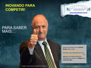 INOVANDO PARA
COMPETIR!
www.culturalbroker.com.br	
  

PARA SABER
MAIS…

Entre	
  em	
  contato	
  com	
  o	
  Cultural.	
  
Broker	
  pelo	
  e-­‐mail:	
  
cultural.broker@outlook.com	
  	
  	
  
Seremos	
  o	
  seu	
  interprete	
  em	
  uma	
  
Rede	
  Internacional	
  de	
  Negócios,	
  ou	
  
agende	
  uma	
  videoconferência	
  
enviando	
  um	
  convite	
  via	
  Skype	
  para:	
  
cultural.broker	
  

DESIGNED	
  
Imagem:	
  Felipe	
  Scolari	
  by	
  copadomundo.uol.com	
   BY	
  EXPEDITO	
  SILVA,	
  INSPIRED	
  BY	
  WWW.DUARTE.COM	
  ,	
  Steve Knight,	
  Normann Kastenbaum

!

 