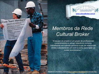 www.culturalbroker.com.br	
  

bers*
TeamraMemom;toda a
Core de pa trabalhaurice s
rq
a
Capacid e níveis hierá
entas de
estrutura
ar ferram
de de us projetos;
a
Capacid mento de
a;
ü 
partilhad
gerencia
ade com
onsabilid
as
Resp
grama e
ü 
ao crono
Respeitos;
 
ü
restriçõe
mútuo;
a e apoio
Confianç
ü 
isso;
Comprom
ü 
ade;
Flexibilid
jado;
ü 
no plane
Foco
ü 
a
ert
Mente ab
ü 

ü 

Membros da Rede
Cultural Broker
*A equipe do projeto é um grupo de profissionais
comprometidos a atingir objectivos comuns,
trabalhando em estreita parceria e que se relacionam
direta e abertamente um com o outro, para fazer as
coisas acontecerem1.

R.K., 2012. Effective project management: traditional, agile, extreme.6 th ed. Indianapolis: Wiley
DESIGNED	
  BY	
  EXPEDITO	
  SILVA,	
  INSPIRED	
  BY	
  WWW.DUARTE.COM	
  ,	
  Steve Knight,	
  Normann Kastenbaum !

1Wysocki,

Publishing

 