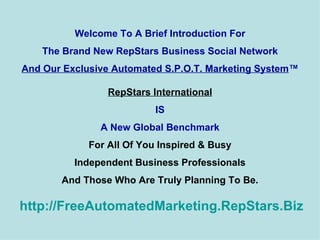 Welcome To A Brief Introduction For The Brand New RepStars Business Social Network And Our Exclusive Automated S.P.O.T. Marketing System ™ RepStars International IS A New Global Benchmark For All Of You Inspired & Busy Independent Business Professionals And Those Who Are Truly Planning To Be.   http:// FreeAutomatedMarketing.RepStars.Biz 