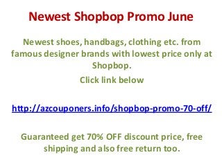 Newest Shopbop Promo June
Newest shoes, handbags, clothing etc. from
famous designer brands with lowest price only at
Shopbop.
Click link below
http://azcouponers.info/shopbop-promo-70-off/
Guaranteed get 70% OFF discount price, free
shipping and also free return too.
 