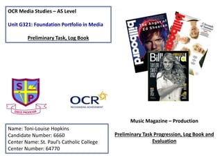 OCR Media Studies – AS Level
Unit G321: Foundation Portfolio in Media
Preliminary Task, Log Book
Name: Toni-Louise Hopkins
Candidate Number: 6660
Center Name: St. Paul’s Catholic College
Center Number: 64770
Music Magazine – Production
Preliminary Task Progression, Log Book and
Evaluation
 