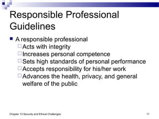 Responsible Professional
Guidelines
 A responsible professional
Acts with integrity
Increases personal competence
Sets high standards of personal performance
Accepts responsibility for his/her work
Advances the health, privacy, and general
welfare of the public
11Chapter 13 Security and Ethical Challenges
 
