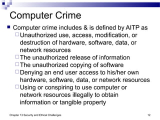 Computer Crime
 Computer crime includes & is defined by AITP as
Unauthorized use, access, modification, or
destruction of hardware, software, data, or
network resources
The unauthorized release of information
The unauthorized copying of software
Denying an end user access to his/her own
hardware, software, data, or network resources
Using or conspiring to use computer or
network resources illegally to obtain
information or tangible property
12Chapter 13 Security and Ethical Challenges
 