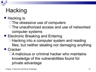 Hacking
 Hacking is
The obsessive use of computers
The unauthorized access and use of networked
computer systems
 Electronic Breaking and Entering
Hacking into a computer system and reading
files, but neither stealing nor damaging anything
 Cracker
A malicious or criminal hacker who maintains
knowledge of the vulnerabilities found for
private advantage
14Chapter 13 Security and Ethical Challenges
 