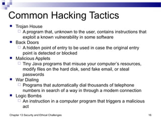 Common Hacking Tactics
 Trojan House
 A program that, unknown to the user, contains instructions that
exploit a known vulnerability in some software
 Back Doors
 A hidden point of entry to be used in case the original entry
point is detected or blocked
 Malicious Applets
 Tiny Java programs that misuse your computer’s resources,
modify files on the hard disk, send fake email, or steal
passwords
 War Dialing
 Programs that automatically dial thousands of telephone
numbers in search of a way in through a modem connection
 Logic Bombs
 An instruction in a computer program that triggers a malicious
act
16Chapter 13 Security and Ethical Challenges
 