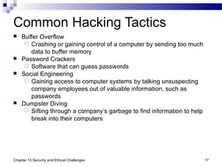 Common Hacking Tactics
 Buffer Overflow
 Crashing or gaining control of a computer by sending too much
data to buffer memory
 Password Crackers
 Software that can guess passwords
 Social Engineering
 Gaining access to computer systems by talking unsuspecting
company employees out of valuable information, such as
passwords
 Dumpster Diving
 Sifting through a company’s garbage to find information to help
break into their computers
17Chapter 13 Security and Ethical Challenges
 