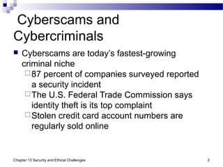 Cyberscams and
Cybercriminals
 Cyberscams are today’s fastest-growing
criminal niche
87 percent of companies surveyed reported
a security incident
The U.S. Federal Trade Commission says
identity theft is its top complaint
Stolen credit card account numbers are
regularly sold online
2Chapter 13 Security and Ethical Challenges
 