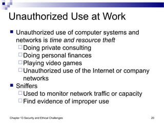 Unauthorized Use at Work
 Unauthorized use of computer systems and
networks is time and resource theft
Doing private consulting
Doing personal finances
Playing video games
Unauthorized use of the Internet or company
networks
 Sniffers
Used to monitor network traffic or capacity
Find evidence of improper use
20Chapter 13 Security and Ethical Challenges
 