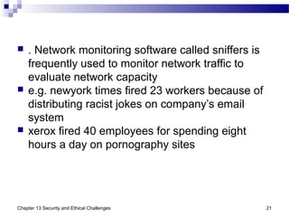  . Network monitoring software called sniffers is
frequently used to monitor network traffic to
evaluate network capacity
 e.g. newyork times fired 23 workers because of
distributing racist jokes on company’s email
system
 xerox fired 40 employees for spending eight
hours a day on pornography sites
Chapter 13 Security and Ethical Challenges 21
 
