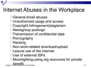 Internet Abuses in the Workplace
General email abuses
Unauthorized usage and access
Copyright infringement/plagiarism
Newsgroup postings
Transmission of confidential data
Pornography
Hacking
Non-work-related download/upload
Leisure use of the Internet
Use of external ISPs
Moonlighting-using org resources for private
benefit 22Chapter 13 Security and Ethical Challenges
 