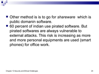  Other method is is to go for shareware which is
public domanin software.
 60 percent of indian use pirated software. But
pirated softwares are always vulnerable to
external attacks. This risk is increasing as more
and more personal equipments are used (smart
phones) for office work.
Chapter 13 Security and Ethical Challenges 24
 