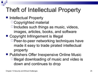 Theft of Intellectual Property
 Intellectual Property
Copyrighted material
Includes such things as music, videos,
images, articles, books, and software
 Copyright Infringement is Illegal
Peer-to-peer networking techniques have
made it easy to trade pirated intellectual
property
 Publishers Offer Inexpensive Online Music
Illegal downloading of music and video is
down and continues to drop
25Chapter 13 Security and Ethical Challenges
 