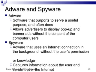Adware and Spyware
 Adware
Software that purports to serve a useful
purpose, and often does
Allows advertisers to display pop-up and
banner ads without the consent of the
computer users
 Spyware
Adware that uses an Internet connection in
the background, without the user’s permission
or knowledge
Captures information about the user and
sends it over the Internet 27Chapter 13 Security and Ethical Challenges
 