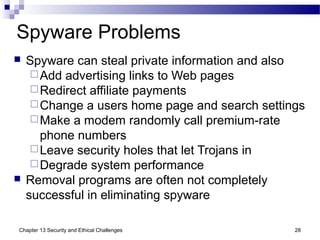Spyware Problems
 Spyware can steal private information and also
Add advertising links to Web pages
Redirect affiliate payments
Change a users home page and search settings
Make a modem randomly call premium-rate
phone numbers
Leave security holes that let Trojans in
Degrade system performance
 Removal programs are often not completely
successful in eliminating spyware
28Chapter 13 Security and Ethical Challenges
 