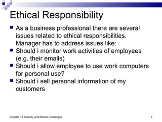 Ethical Responsibility
 As a business professional there are several
issues related to ethical responsibilities.
Manager has to address issues like:
 Should i monitor work activities of employees
(e.g. their emails)
 Should i allow employee to use work computers
for personal use?
 Should i sell personal information of my
customers
Chapter 13 Security and Ethical Challenges 3
 