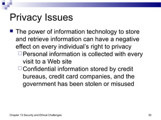 Privacy Issues
 The power of information technology to store
and retrieve information can have a negative
effect on every individual’s right to privacy
Personal information is collected with every
visit to a Web site
Confidential information stored by credit
bureaus, credit card companies, and the
government has been stolen or misused
30Chapter 13 Security and Ethical Challenges
 