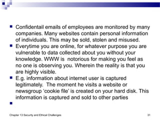 Confidentail emails of employees are monitored by many
companies. Many websites contain personal information
of individuals. This may be sold, stolen and misused.
 Everytime you are online, for whatever purpose you are
vulnerable to data collected about you without your
knowledge. WWW is notorious for making you feel as
no one is observing you. Wherein the reality is that you
are highly visible.
 E.g. information about internet user is captured
legitimately. The moment he visits a website or
newsgroup ‘cookie file’ is created on your hard disk. This
information is captured and sold to other parties

Chapter 13 Security and Ethical Challenges 31
 