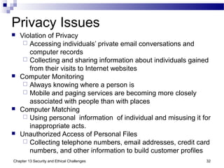 Privacy Issues
 Violation of Privacy
 Accessing individuals’ private email conversations and
computer records
 Collecting and sharing information about individuals gained
from their visits to Internet websites
 Computer Monitoring
 Always knowing where a person is
 Mobile and paging services are becoming more closely
associated with people than with places
 Computer Matching
 Using personal information of individual and misusing it for
inappropriate acts.
 Unauthorized Access of Personal Files
 Collecting telephone numbers, email addresses, credit card
numbers, and other information to build customer profiles
32Chapter 13 Security and Ethical Challenges
 