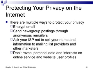 Protecting Your Privacy on the
Internet
 There are multiple ways to protect your privacy
Encrypt email
Send newsgroup postings through
anonymous remailers
Ask your ISP not to sell your name and
information to mailing list providers and
other marketers
Don’t reveal personal data and interests on
online service and website user profiles
33Chapter 13 Security and Ethical Challenges
 