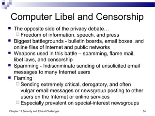Computer Libel and Censorship
 The opposite side of the privacy debate…
 Freedom of information, speech, and press
 Biggest battlegrounds - bulletin boards, email boxes, and
online files of Internet and public networks
 Weapons used in this battle – spamming, flame mail,
libel laws, and censorship
 Spamming - Indiscriminate sending of unsolicited email
messages to many Internet users
 Flaming
 Sending extremely critical, derogatory, and often
vulgar email messages or newsgroup posting to other
users on the Internet or online services
 Especially prevalent on special-interest newsgroups
34Chapter 13 Security and Ethical Challenges
 