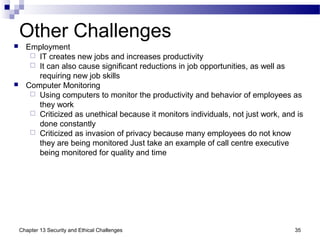 Other Challenges
 Employment
 IT creates new jobs and increases productivity
 It can also cause significant reductions in job opportunities, as well as
requiring new job skills
 Computer Monitoring
 Using computers to monitor the productivity and behavior of employees as
they work
 Criticized as unethical because it monitors individuals, not just work, and is
done constantly
 Criticized as invasion of privacy because many employees do not know
they are being monitored Just take an example of call centre executive
being monitored for quality and time
35Chapter 13 Security and Ethical Challenges
 