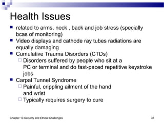 Health Issues
 related to arms, neck , back and job stress (specially
bcas of monitoring)
 Video displays and cathode ray tubes radiations are
equally damaging
 Cumulative Trauma Disorders (CTDs)
 Disorders suffered by people who sit at a
PC or terminal and do fast-paced repetitive keystroke
jobs
 Carpal Tunnel Syndrome
 Painful, crippling ailment of the hand
and wrist
 Typically requires surgery to cure
37Chapter 13 Security and Ethical Challenges
 