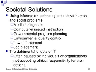 Societal Solutions
 Using information technologies to solve human
and social problems
Medical diagnosis
Computer-assisted instruction
Governmental program planning
Environmental quality control
Law enforcement
Job placement
 The detrimental effects of IT
Often caused by individuals or organizations
not accepting ethical responsibility for their
actions
39Chapter 13 Security and Ethical Challenges
 