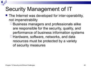 Security Management of IT
 The Internet was developed for inter-operability,
not impenetrability
Business managers and professionals alike
are responsible for the security, quality, and
performance of business information systems
Hardware, software, networks, and data
resources must be protected by a variety
of security measures
40Chapter 13 Security and Ethical Challenges
 